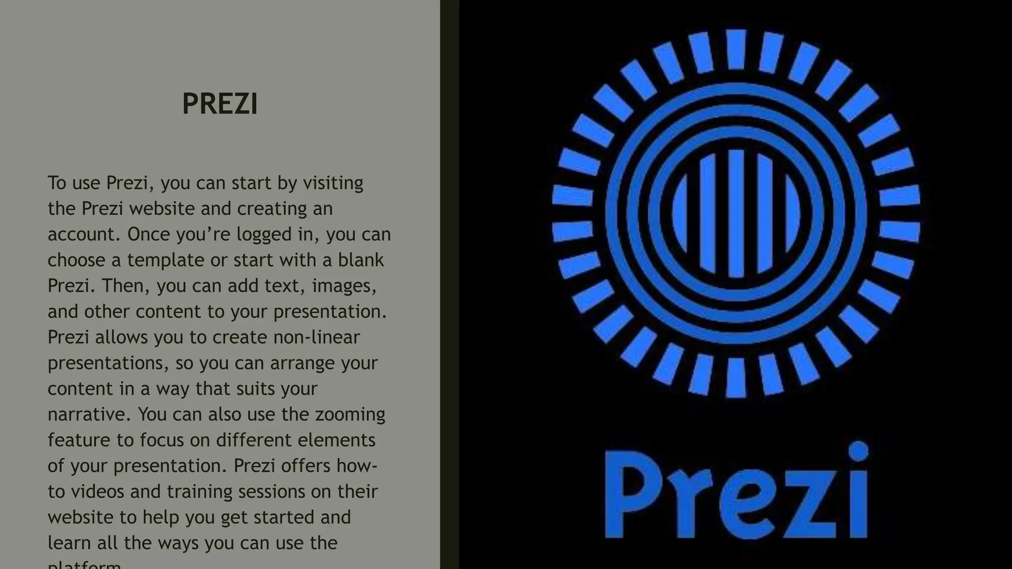 PREZI
To use Prezi, you can start by visiting
the Prezi website and creating an
account. Once you’re logged in, you can
choose a template or start with a blank
Prezi. Then, you can add text, images,
and other content to your presentation.
Prezi allows you to create non-linear
presentations, so you can arrange your
content in a way that suits your
narrative. You can also use the zooming
feature to focus on different elements
of your presentation. Prezi offers how-
to videos and training sessions on their
website to help you get started and
learn all the ways you can use the
 