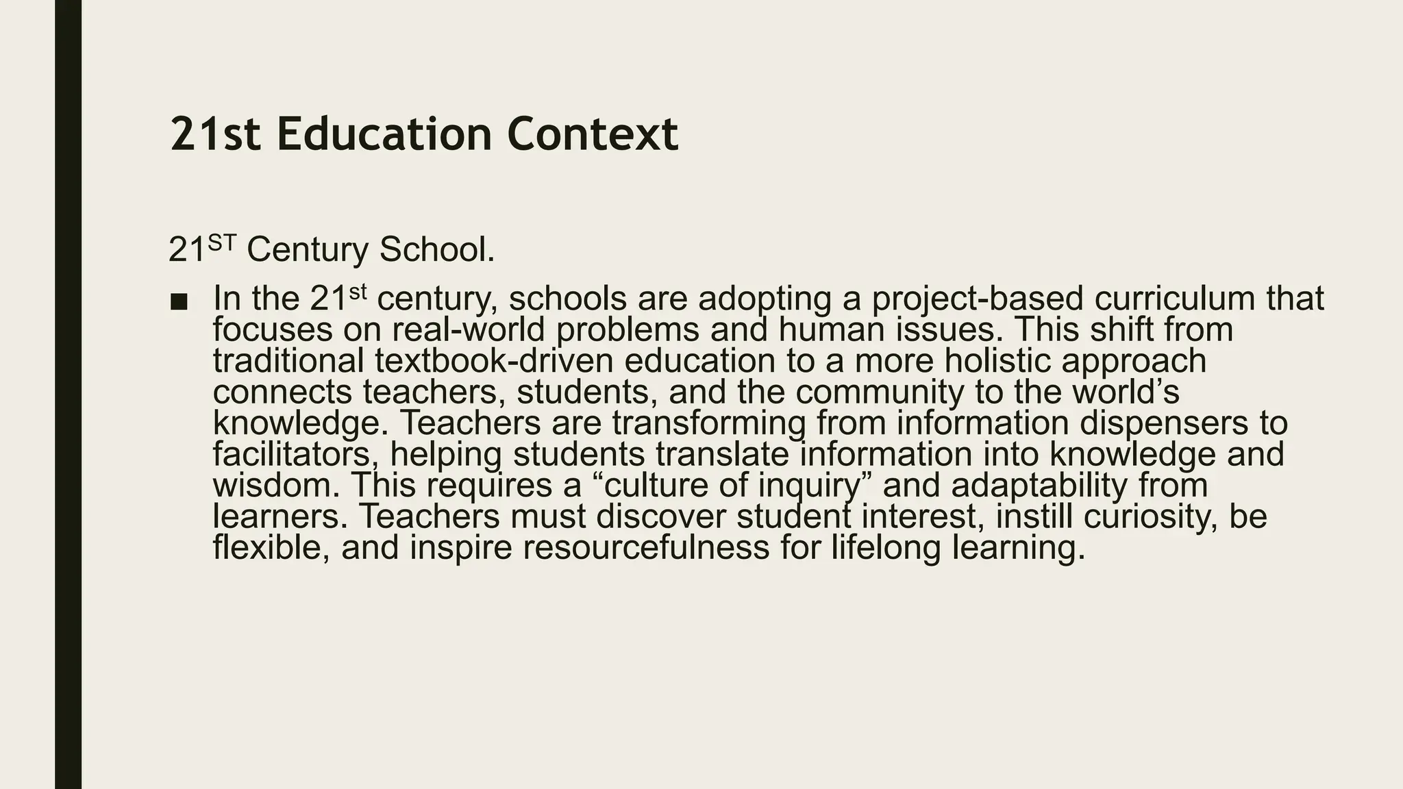 21st Education Context
21ST Century School.
■ In the 21st century, schools are adopting a project-based curriculum that
focuses on real-world problems and human issues. This shift from
traditional textbook-driven education to a more holistic approach
connects teachers, students, and the community to the world’s
knowledge. Teachers are transforming from information dispensers to
facilitators, helping students translate information into knowledge and
wisdom. This requires a “culture of inquiry” and adaptability from
learners. Teachers must discover student interest, instill curiosity, be
flexible, and inspire resourcefulness for lifelong learning.
 