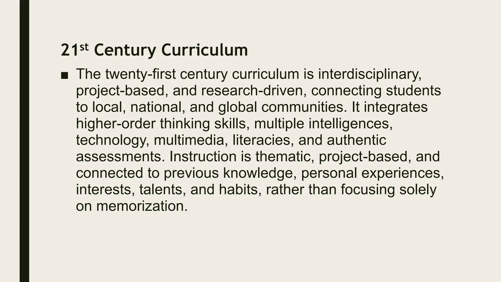 21st Century Curriculum
■ The twenty-first century curriculum is interdisciplinary,
project-based, and research-driven, connecting students
to local, national, and global communities. It integrates
higher-order thinking skills, multiple intelligences,
technology, multimedia, literacies, and authentic
assessments. Instruction is thematic, project-based, and
connected to previous knowledge, personal experiences,
interests, talents, and habits, rather than focusing solely
on memorization.
 