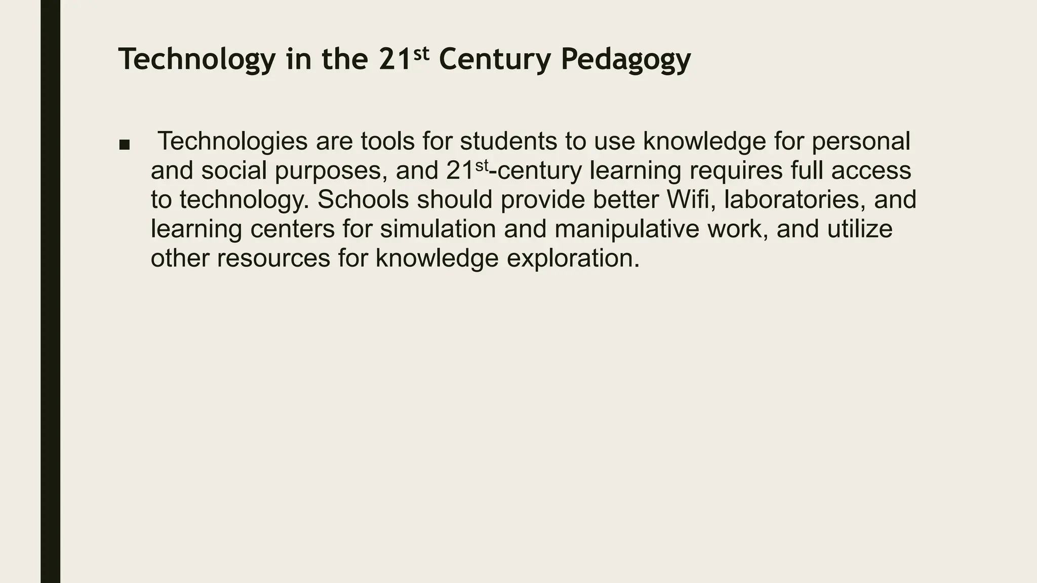 Technology in the 21st Century Pedagogy
■ Technologies are tools for students to use knowledge for personal
and social purposes, and 21st-century learning requires full access
to technology. Schools should provide better Wifi, laboratories, and
learning centers for simulation and manipulative work, and utilize
other resources for knowledge exploration.
 