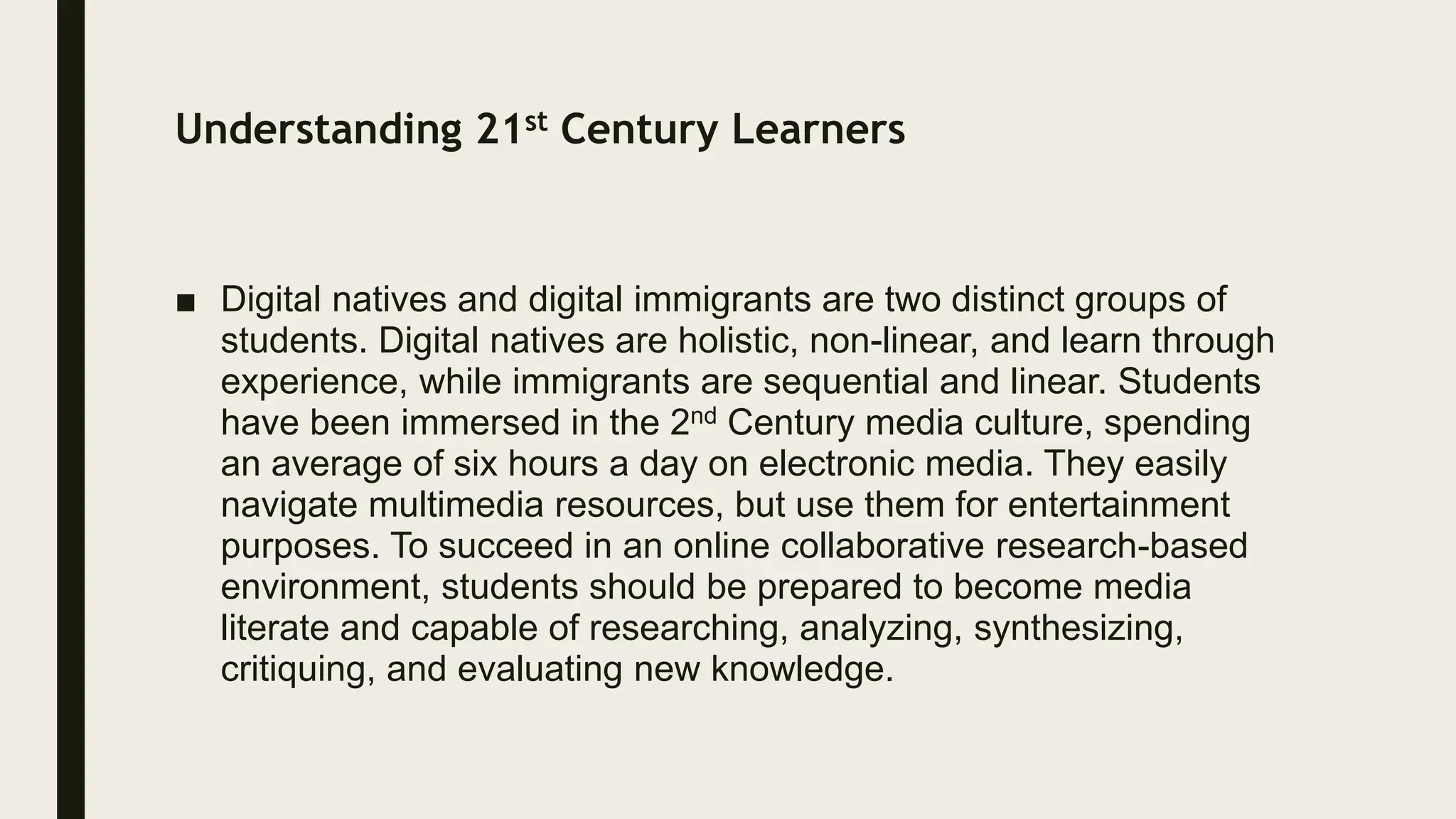 Understanding 21st Century Learners
■ Digital natives and digital immigrants are two distinct groups of
students. Digital natives are holistic, non-linear, and learn through
experience, while immigrants are sequential and linear. Students
have been immersed in the 2nd Century media culture, spending
an average of six hours a day on electronic media. They easily
navigate multimedia resources, but use them for entertainment
purposes. To succeed in an online collaborative research-based
environment, students should be prepared to become media
literate and capable of researching, analyzing, synthesizing,
critiquing, and evaluating new knowledge.
 