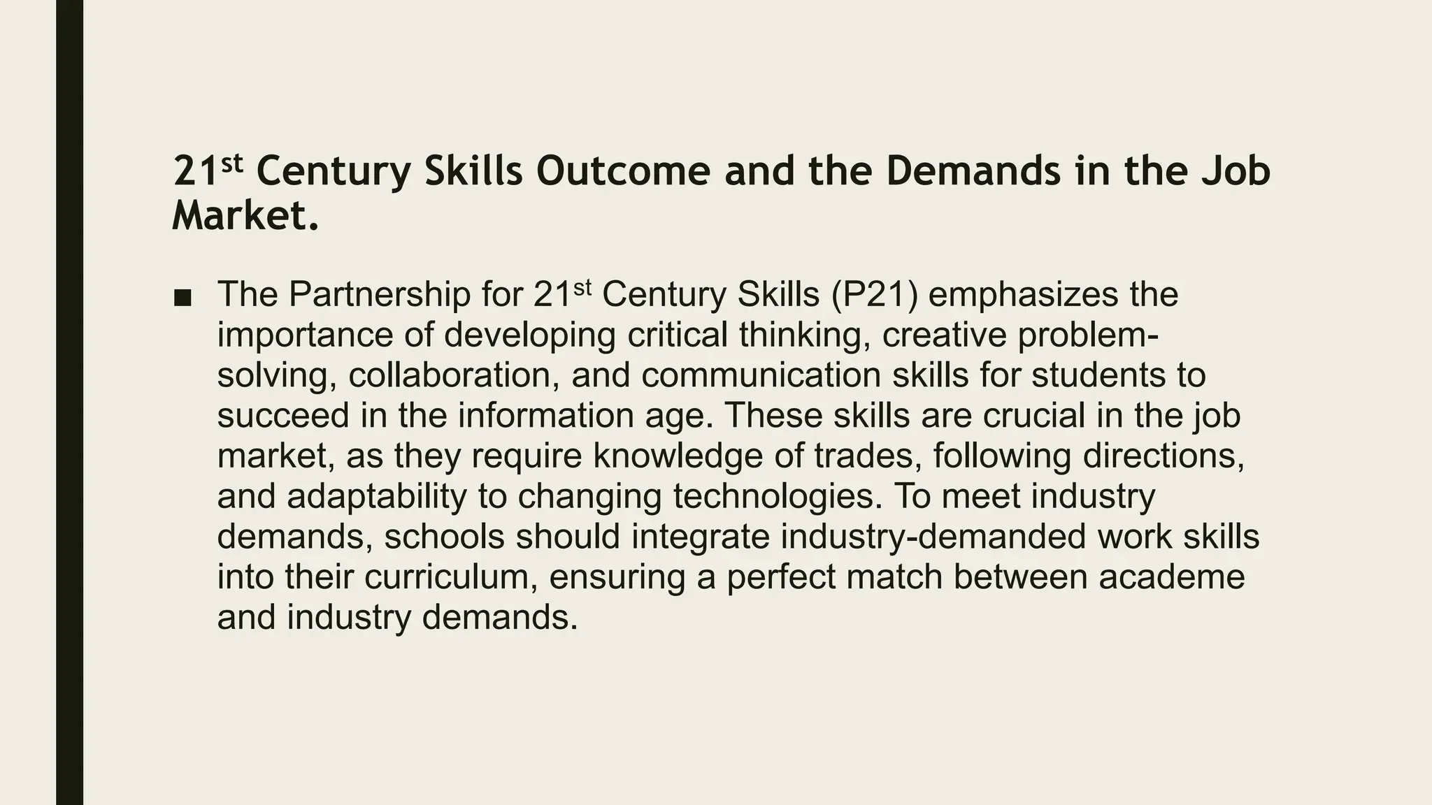 21st Century Skills Outcome and the Demands in the Job
Market.
■ The Partnership for 21st Century Skills (P21) emphasizes the
importance of developing critical thinking, creative problem-
solving, collaboration, and communication skills for students to
succeed in the information age. These skills are crucial in the job
market, as they require knowledge of trades, following directions,
and adaptability to changing technologies. To meet industry
demands, schools should integrate industry-demanded work skills
into their curriculum, ensuring a perfect match between academe
and industry demands.
 
