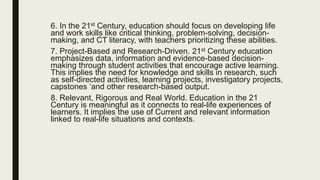 6. In the 21st Century, education should focus on developing life
and work skills like critical thinking, problem-solving, decision-
making, and CT literacy, with teachers prioritizing these abilities.
7. Project-Based and Research-Driven. 21st Century education
emphasizes data, information and evidence-based decision-
making through student activities that encourage active learning.
This implies the need for knowledge and skills in research, such
as self-directed activities, learning projects, investigatory projects,
capstones ‘and other research-based output.
8. Relevant, Rigorous and Real World. Education in the 21
Century is meaningful as it connects to real-life experiences of
learners. It implies the use of Current and relevant information
linked to real-life situations and contexts.
 