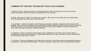 COMMON 21ST CENTURY TECHNOLOGY TOOLS FOR LEARNING
1. Affinity Groups. These are groups or communities that unite individuals with common interests.
Electronic spaces extend the range of possibilities for such groups.
2. Blogs. Web logs or “blogs” are interactive websites, often open to the public that can include Web
links, photographs and audio and video elements.
3. E-portfolio. It refers to student’s works that are generated, selected, organized, stored and revised
digitally. Often, electronic portfolios are accessible to multiple audiences and can be moved from one site
to another easily. It can document the process of learning, promote integrative thinking, display final
work, and/or provide a space for reflective learning.
4. Hypertext. These are electronic texts that provide multiple links and allow users to trace ideas in
immediate and idiosyncratic directions. Hypermedia adds sound, video, animation, and/or virtual reality
environments to the user’s choices.
5. Podcasts. These are digitalized audio files that are stored on the Internet and downloaded to listeners’
computers or most likely to MP3 players. The term “podcast” comes from iPod, the popular MP3 player.
 