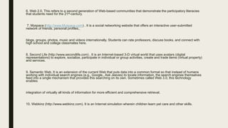 6. Web 2.0. This refers to a second generation of Web-based communities that demonstrate the participatory literacies
that students need for the 21st-century.
7. Myspace (http://www.Myspace.com) . It is a social networking website that offers an interactive user-submitted
network of friends, personal profiles,.
blogs, groups, photos, music and videos internationally. Students can rate professors, discuss books, and connect with
high school and college classmates here.
8. Second Life (http://www.secondlife.com) . It is an Internet-based 3-D virtual world that uses avatars (digital
representations) to explore, socialize, participate in individual or group activities, create and trade items (virtual property)
and services.
9. Semantic Web. It is an extension of the current Web that puts data into a common format so that instead of humans
working with individual search engines (e.g., Google,. Ask Jeeves) to locate information, the search engines themselves
feed into a single mechanism that provides this searching on its own. Sometimes called Web 3.0, this technology
enables
integration of virtually all kinds of information for more efficient and comprehensive retrieval.
10. Webkinz (http://www.webkinz.com). It is an Internet simulation wherein children learn pet care and other skills.
 