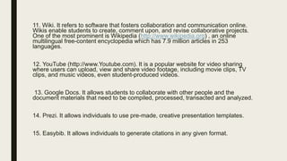 11. Wiki. It refers to software that fosters collaboration and communication online.
Wikis enable students to create, comment upon, and revise collaborative projects.
One of the most prominent is Wikipedia (http://www.wikipedia.org) , an online
multilingual free-content encyclopedia which has 7.9 million articles in 253
languages.
12. YouTube (http://www.Youtube.com). It is a popular website for video sharing
where users can upload, view and share video footage, including movie clips, TV
clips, and music videos, even student-produced videos.
13. Google Docs. It allows students to collaborate with other people and the
document materials that need to be compiled, processed, transacted and analyzed.
14. Prezi. It allows individuals to use pre-made, creative presentation templates.
15. Easybib. It allows individuals to generate citations in any given format.
 