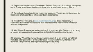 16. Social media platforms (Facebook, Twitter, Edmodo, Schoology, Instagram,
etc.). These are means to communicate and share ideas among users.
17. Smartboards and audience response systems. These are replacement for
traditional chalkboards or whiteboards in classrooms.
18. ReadWriteThink.org. (www.readwritethink.org). It is a repository of
standards-based literacy lessons that offer teachers instructional ideas for
Internet integration.
19. WebQuest Page (www.webquest.org). It provides WebQuests on an array
of topics across content areas with a template for creating one’s own.
20. Literacy Web (http://www.literacy.uconn.edu). It is an online portal that
includes a large number of new literacy’s resources for new literacies for
teachers. (http://cnets.iste.orgneachers/tglossary.ml#)
 