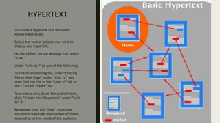 HYPERTEXT
To create a hyperlink in a document,
follow these steps:
Select the text or picture you want to
display as a hyperlink.
On the ribbon, on the Message tab, select
“Link.”
Under “Link to,” do one of the following:
To link to an existing file, click “Existing
File or Web Page” under “Link to” and
then find the file in the “Look in” list or
the “Current Folder” list.
To create a new, blank file and link to it,
click “Create New Document” under “Link
to” 5
Remember that the “final” hypertext
document may take any number of forms,
depending on the needs of the audience
 
