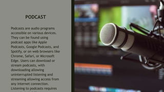 PODCAST
Podcasts are audio programs
accessible on various devices.
They can be found using
podcast apps like Apple
Podcasts, Google Podcasts, and
Spotify, or on web browsers like
Chrome, Safari, or Microsoft
Edge. Users can download or
stream podcasts, with
downloading allowing
uninterrupted listening and
streaming allowing access from
any internet connection.
Listening to podcasts requires
 