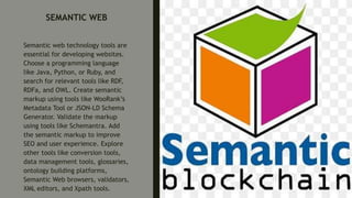 SEMANTIC WEB
Semantic web technology tools are
essential for developing websites.
Choose a programming language
like Java, Python, or Ruby, and
search for relevant tools like RDF,
RDFa, and OWL. Create semantic
markup using tools like WooRank’s
Metadata Tool or JSON-LD Schema
Generator. Validate the markup
using tools like Schemantra. Add
the semantic markup to improve
SEO and user experience. Explore
other tools like conversion tools,
data management tools, glossaries,
ontology building platforms,
Semantic Web browsers, validators,
XML editors, and Xpath tools.
 