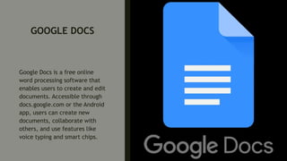 GOOGLE DOCS
Google Docs is a free online
word processing software that
enables users to create and edit
documents. Accessible through
docs.google.com or the Android
app, users can create new
documents, collaborate with
others, and use features like
voice typing and smart chips.
 