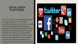 SOCIAL MEDIA
PLATFORMS
In the 21st century, social media platforms
are used in education to facilitate
accessible learning, stream lectures, create
online discussion boards, and connect
students with educational materials. They
also help in expanding personal learning
networks for teachers and connecting
students with their peers. Overall, social
media plays a significant role in modern
education by promoting collaboration,
communication, and access to educational
 