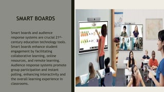 SMART BOARDS
Smart boards and audience
response systems are crucial 21st-
century education technology tools.
Smart boards enhance student
engagement by facilitating
collaborative learning, online
resources, and remote learning.
Audience response systems promote
group participation and instant
polling, enhancing interactivity and
the overall learning experience in
classrooms.
 