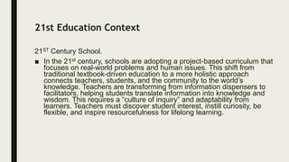 21st Education Context
21ST Century School.
■ In the 21st century, schools are adopting a project-based curriculum that
focuses on real-world problems and human issues. This shift from
traditional textbook-driven education to a more holistic approach
connects teachers, students, and the community to the world’s
knowledge. Teachers are transforming from information dispensers to
facilitators, helping students translate information into knowledge and
wisdom. This requires a “culture of inquiry” and adaptability from
learners. Teachers must discover student interest, instill curiosity, be
flexible, and inspire resourcefulness for lifelong learning.
 