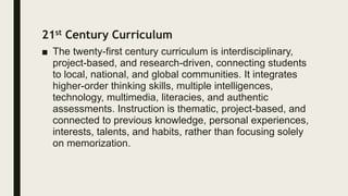 21st Century Curriculum
■ The twenty-first century curriculum is interdisciplinary,
project-based, and research-driven, connecting students
to local, national, and global communities. It integrates
higher-order thinking skills, multiple intelligences,
technology, multimedia, literacies, and authentic
assessments. Instruction is thematic, project-based, and
connected to previous knowledge, personal experiences,
interests, talents, and habits, rather than focusing solely
on memorization.
 