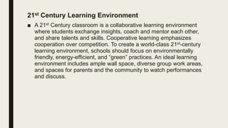 21st Century Learning Environment
■ A 21st Century classroom is a collaborative learning environment
where students exchange insights, coach and mentor each other,
and share talents and skills. Cooperative learning emphasizes
cooperation over competition. To create a world-class 21st-century
learning environment, schools should focus on environmentally
friendly, energy-efficient, and “green” practices. An ideal learning
environment includes ample wall space, diverse group work areas,
and spaces for parents and the community to watch performances
and discuss.
 