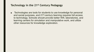 Technology in the 21st Century Pedagogy
■ Technologies are tools for students to use knowledge for personal
and social purposes, and 21st-century learning requires full access
to technology. Schools should provide better Wifi, laboratories, and
learning centers for simulation and manipulative work, and utilize
other resources for knowledge exploration.
 