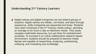 Understanding 21st Century Learners
■ Digital natives and digital immigrants are two distinct groups of
students. Digital natives are holistic, non-linear, and learn through
experience, while immigrants are sequential and linear. Students
have been immersed in the 2nd Century media culture, spending
an average of six hours a day on electronic media. They easily
navigate multimedia resources, but use them for entertainment
purposes. To succeed in an online collaborative research-based
environment, students should be prepared to become media
literate and capable of researching, analyzing, synthesizing,
critiquing, and evaluating new knowledge.
 
