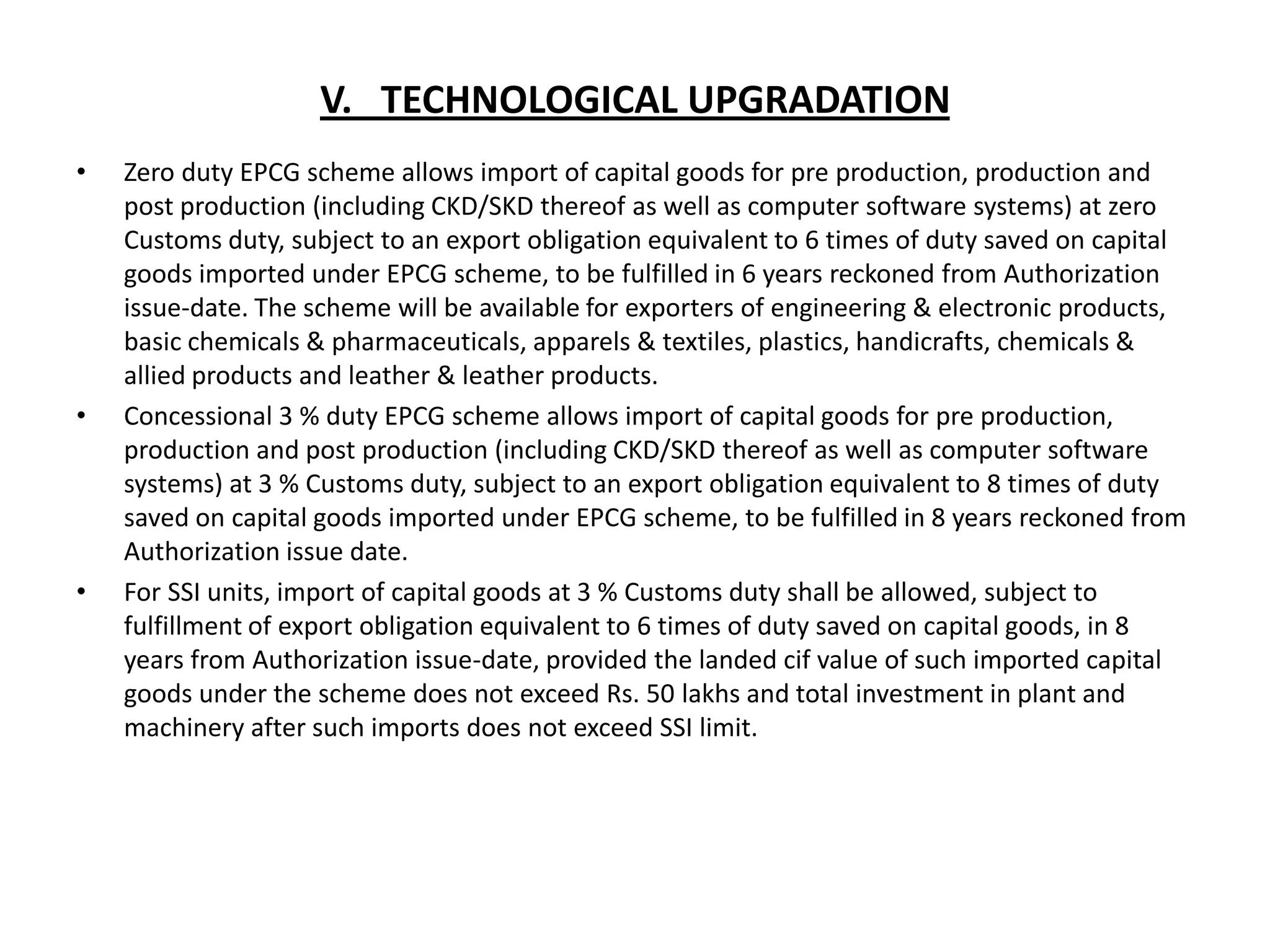 V. TECHNOLOGICAL UPGRADATION
•   Zero duty EPCG scheme allows import of capital goods for pre production, production and
    post production (including CKD/SKD thereof as well as computer software systems) at zero
    Customs duty, subject to an export obligation equivalent to 6 times of duty saved on capital
    goods imported under EPCG scheme, to be fulfilled in 6 years reckoned from Authorization
    issue-date. The scheme will be available for exporters of engineering & electronic products,
    basic chemicals & pharmaceuticals, apparels & textiles, plastics, handicrafts, chemicals &
    allied products and leather & leather products.
•   Concessional 3 % duty EPCG scheme allows import of capital goods for pre production,
    production and post production (including CKD/SKD thereof as well as computer software
    systems) at 3 % Customs duty, subject to an export obligation equivalent to 8 times of duty
    saved on capital goods imported under EPCG scheme, to be fulfilled in 8 years reckoned from
    Authorization issue date.
•   For SSI units, import of capital goods at 3 % Customs duty shall be allowed, subject to
    fulfillment of export obligation equivalent to 6 times of duty saved on capital goods, in 8
    years from Authorization issue-date, provided the landed cif value of such imported capital
    goods under the scheme does not exceed Rs. 50 lakhs and total investment in plant and
    machinery after such imports does not exceed SSI limit.
 