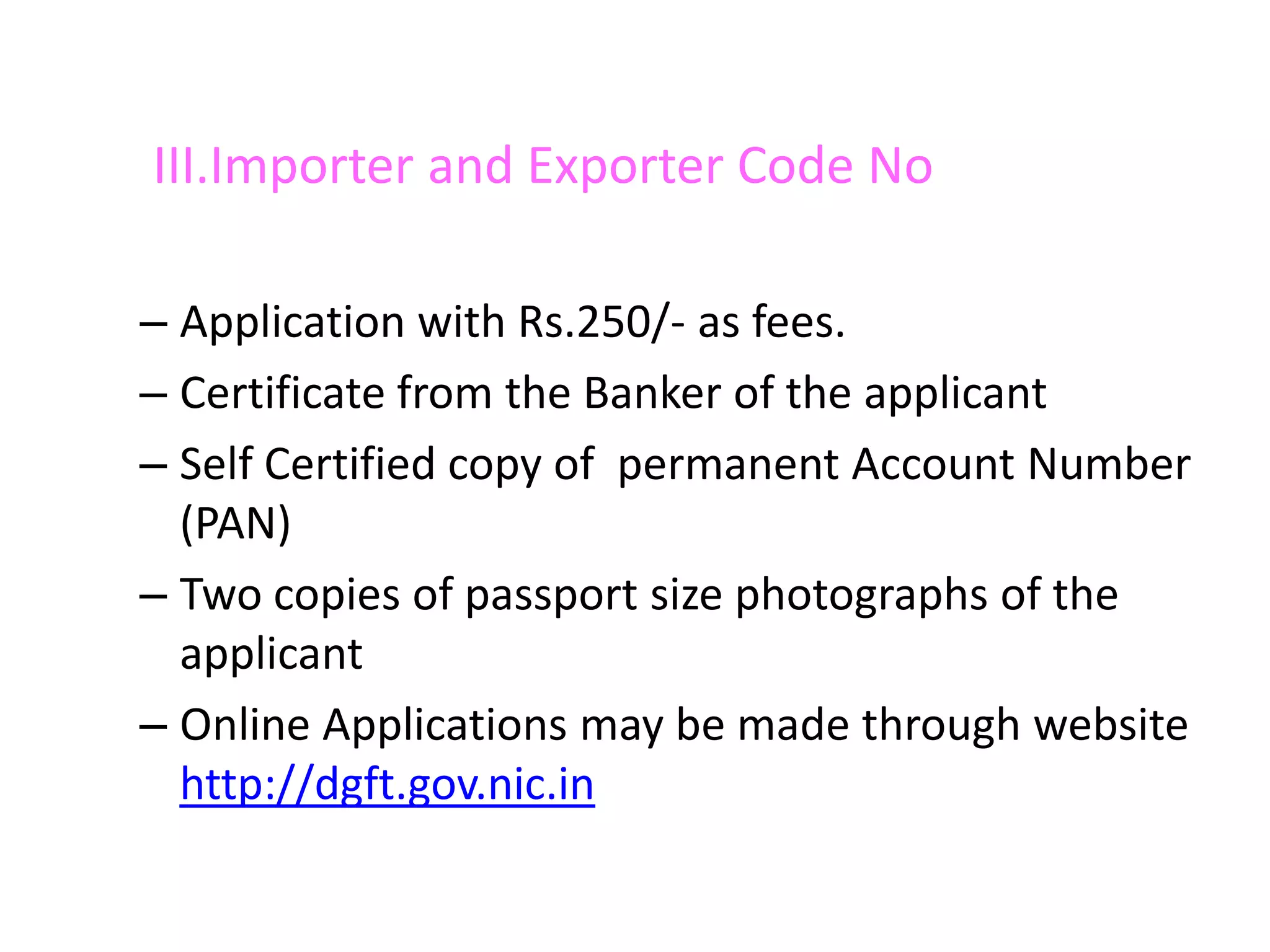 III.Importer and Exporter Code No

– Application with Rs.250/- as fees.
– Certificate from the Banker of the applicant
– Self Certified copy of permanent Account Number
  (PAN)
– Two copies of passport size photographs of the
  applicant
– Online Applications may be made through website
  http://dgft.gov.nic.in
 