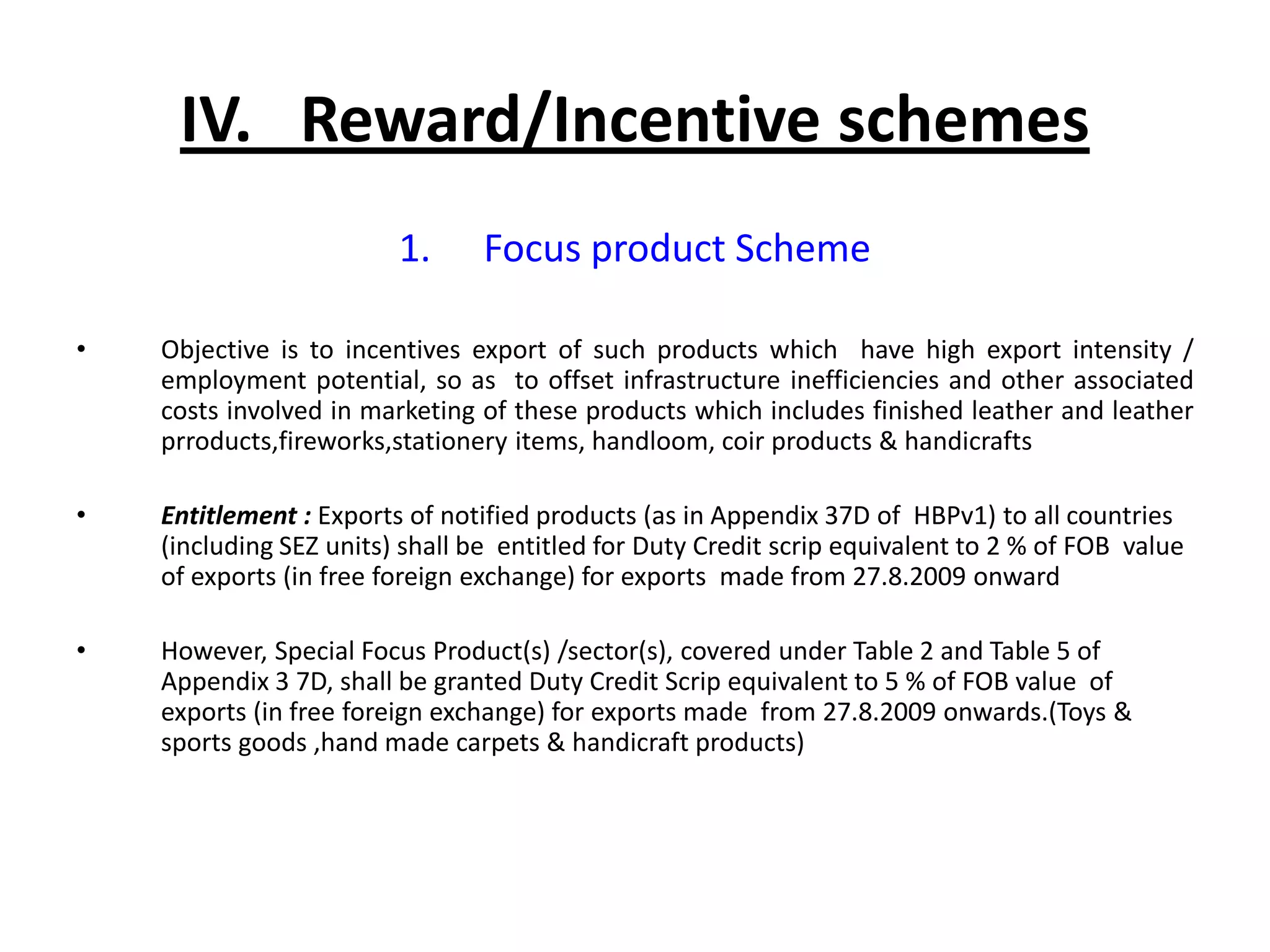 IV. Reward/Incentive schemes
                         1.      Focus product Scheme

•   Objective is to incentives export of such products which have high export intensity /
    employment potential, so as to offset infrastructure inefficiencies and other associated
    costs involved in marketing of these products which includes finished leather and leather
    prroducts,fireworks,stationery items, handloom, coir products & handicrafts

•   Entitlement : Exports of notified products (as in Appendix 37D of HBPv1) to all countries
    (including SEZ units) shall be entitled for Duty Credit scrip equivalent to 2 % of FOB value
    of exports (in free foreign exchange) for exports made from 27.8.2009 onward

•   However, Special Focus Product(s) /sector(s), covered under Table 2 and Table 5 of
    Appendix 3 7D, shall be granted Duty Credit Scrip equivalent to 5 % of FOB value of
    exports (in free foreign exchange) for exports made from 27.8.2009 onwards.(Toys &
    sports goods ,hand made carpets & handicraft products)
 