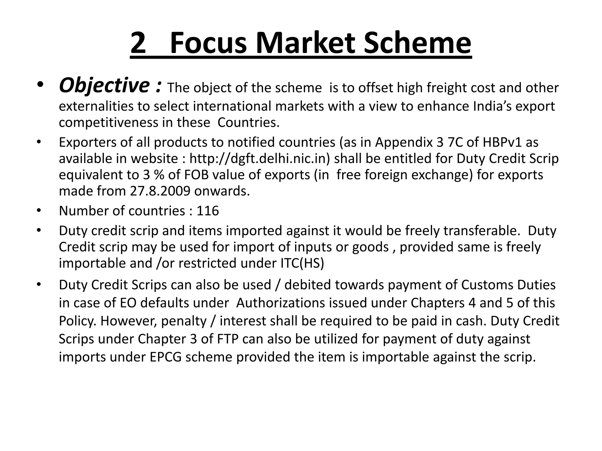 2 Focus Market Scheme
• Objective : The object of the scheme is to offset high freight cost and other
    externalities to select international markets with a view to enhance India’s export
    competitiveness in these Countries.
•   Exporters of all products to notified countries (as in Appendix 3 7C of HBPv1 as
    available in website : http://dgft.delhi.nic.in) shall be entitled for Duty Credit Scrip
    equivalent to 3 % of FOB value of exports (in free foreign exchange) for exports
    made from 27.8.2009 onwards.
•   Number of countries : 116
•   Duty credit scrip and items imported against it would be freely transferable. Duty
    Credit scrip may be used for import of inputs or goods , provided same is freely
    importable and /or restricted under ITC(HS)
•   Duty Credit Scrips can also be used / debited towards payment of Customs Duties
    in case of EO defaults under Authorizations issued under Chapters 4 and 5 of this
    Policy. However, penalty / interest shall be required to be paid in cash. Duty Credit
    Scrips under Chapter 3 of FTP can also be utilized for payment of duty against
    imports under EPCG scheme provided the item is importable against the scrip.
 