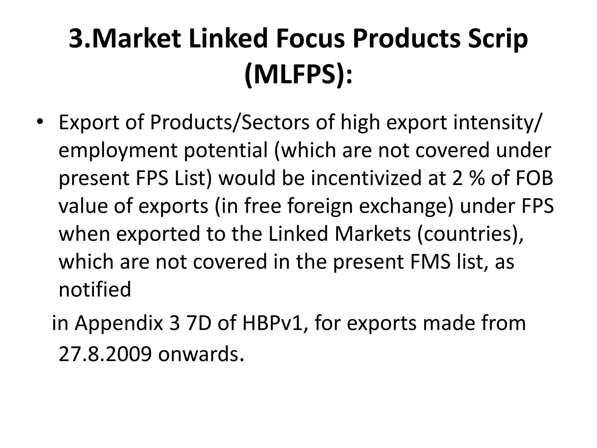 3.Market Linked Focus Products Scrip
                (MLFPS):
• Export of Products/Sectors of high export intensity/
   employment potential (which are not covered under
   present FPS List) would be incentivized at 2 % of FOB
   value of exports (in free foreign exchange) under FPS
   when exported to the Linked Markets (countries),
   which are not covered in the present FMS list, as
   notified
  in Appendix 3 7D of HBPv1, for exports made from
   27.8.2009 onwards.
 