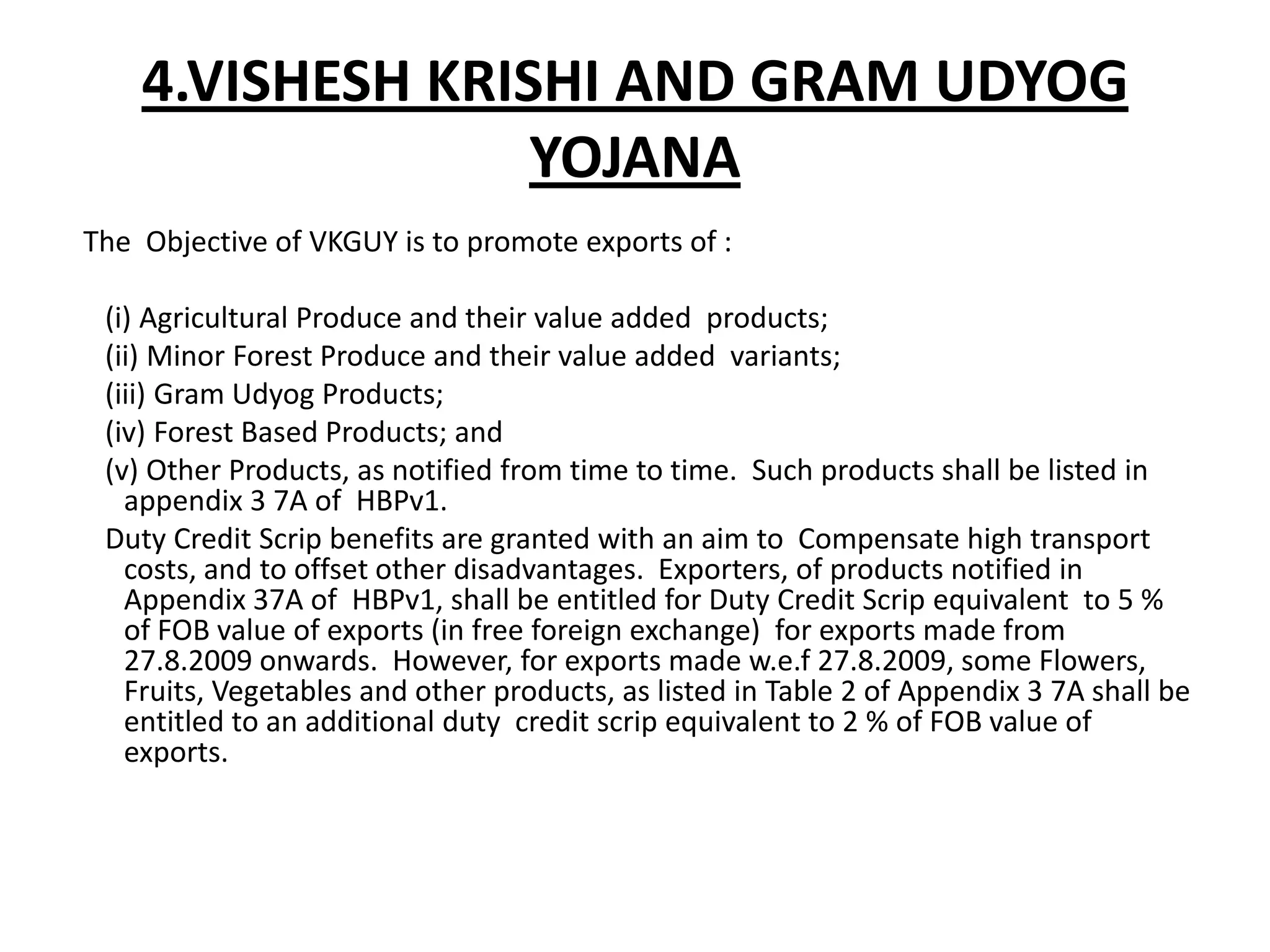 4.VISHESH KRISHI AND GRAM UDYOG
                  YOJANA
The Objective of VKGUY is to promote exports of :

 (i) Agricultural Produce and their value added products;
 (ii) Minor Forest Produce and their value added variants;
 (iii) Gram Udyog Products;
 (iv) Forest Based Products; and
 (v) Other Products, as notified from time to time. Such products shall be listed in
   appendix 3 7A of HBPv1.
 Duty Credit Scrip benefits are granted with an aim to Compensate high transport
   costs, and to offset other disadvantages. Exporters, of products notified in
   Appendix 37A of HBPv1, shall be entitled for Duty Credit Scrip equivalent to 5 %
   of FOB value of exports (in free foreign exchange) for exports made from
   27.8.2009 onwards. However, for exports made w.e.f 27.8.2009, some Flowers,
   Fruits, Vegetables and other products, as listed in Table 2 of Appendix 3 7A shall be
   entitled to an additional duty credit scrip equivalent to 2 % of FOB value of
   exports.
 