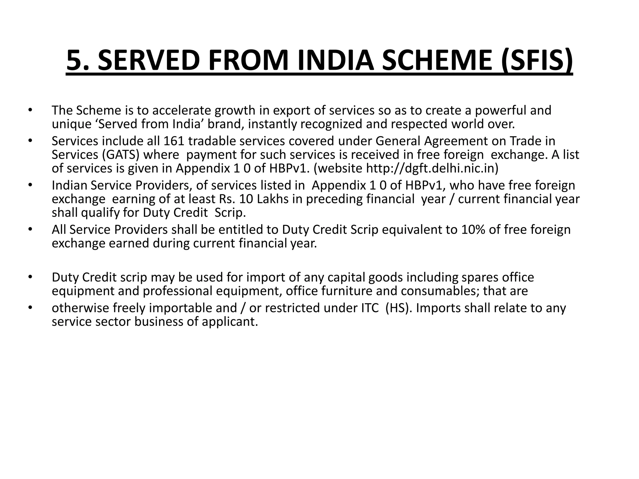 5. SERVED FROM INDIA SCHEME (SFIS)
•   The Scheme is to accelerate growth in export of services so as to create a powerful and
    unique ‘Served from India’ brand, instantly recognized and respected world over.
•   Services include all 161 tradable services covered under General Agreement on Trade in
    Services (GATS) where payment for such services is received in free foreign exchange. A list
    of services is given in Appendix 1 0 of HBPv1. (website http://dgft.delhi.nic.in)
•   Indian Service Providers, of services listed in Appendix 1 0 of HBPv1, who have free foreign
    exchange earning of at least Rs. 10 Lakhs in preceding financial year / current financial year
    shall qualify for Duty Credit Scrip.
•   All Service Providers shall be entitled to Duty Credit Scrip equivalent to 10% of free foreign
    exchange earned during current financial year.

•   Duty Credit scrip may be used for import of any capital goods including spares office
    equipment and professional equipment, office furniture and consumables; that are
•   otherwise freely importable and / or restricted under ITC (HS). Imports shall relate to any
    service sector business of applicant.
 