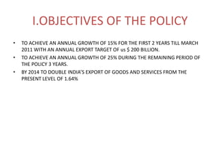 I.OBJECTIVES OF THE POLICY
•   TO ACHIEVE AN ANNUAL GROWTH OF 15% FOR THE FIRST 2 YEARS TILL MARCH
    2011 WITH AN ANNUAL EXPORT TARGET OF us $ 200 BILLION.
•   TO ACHIEVE AN ANNUAL GROWTH OF 25% DURING THE REMAINING PERIOD OF
    THE POLICY 3 YEARS.
•   BY 2014 TO DOUBLE INDIA’S EXPORT OF GOODS AND SERVICES FROM THE
    PRESENT LEVEL OF 1.64%
 