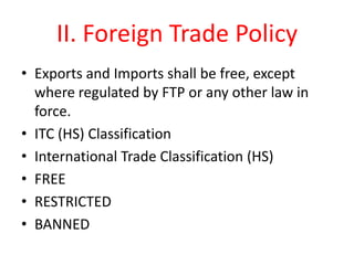II. Foreign Trade Policy
• Exports and Imports shall be free, except
  where regulated by FTP or any other law in
  force.
• ITC (HS) Classification
• International Trade Classification (HS)
• FREE
• RESTRICTED
• BANNED
 