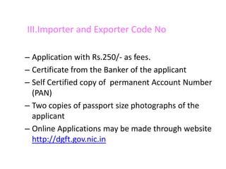 III.Importer and Exporter Code No

– Application with Rs.250/- as fees.
– Certificate from the Banker of the applicant
– Self Certified copy of permanent Account Number
  (PAN)
– Two copies of passport size photographs of the
  applicant
– Online Applications may be made through website
  http://dgft.gov.nic.in
 