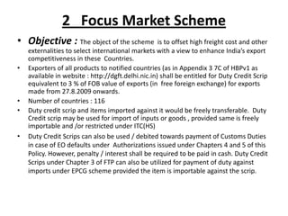 2 Focus Market Scheme
• Objective : The object of the scheme is to offset high freight cost and other
    externalities to select international markets with a view to enhance India’s export
    competitiveness in these Countries.
•   Exporters of all products to notified countries (as in Appendix 3 7C of HBPv1 as
    available in website : http://dgft.delhi.nic.in) shall be entitled for Duty Credit Scrip
    equivalent to 3 % of FOB value of exports (in free foreign exchange) for exports
    made from 27.8.2009 onwards.
•   Number of countries : 116
•   Duty credit scrip and items imported against it would be freely transferable. Duty
    Credit scrip may be used for import of inputs or goods , provided same is freely
    importable and /or restricted under ITC(HS)
•   Duty Credit Scrips can also be used / debited towards payment of Customs Duties
    in case of EO defaults under Authorizations issued under Chapters 4 and 5 of this
    Policy. However, penalty / interest shall be required to be paid in cash. Duty Credit
    Scrips under Chapter 3 of FTP can also be utilized for payment of duty against
    imports under EPCG scheme provided the item is importable against the scrip.
 