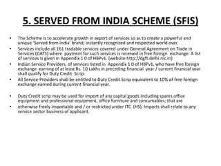 5. SERVED FROM INDIA SCHEME (SFIS)
•   The Scheme is to accelerate growth in export of services so as to create a powerful and
    unique ‘Served from India’ brand, instantly recognized and respected world over.
•   Services include all 161 tradable services covered under General Agreement on Trade in
    Services (GATS) where payment for such services is received in free foreign exchange. A list
    of services is given in Appendix 1 0 of HBPv1. (website http://dgft.delhi.nic.in)
•   Indian Service Providers, of services listed in Appendix 1 0 of HBPv1, who have free foreign
    exchange earning of at least Rs. 10 Lakhs in preceding financial year / current financial year
    shall qualify for Duty Credit Scrip.
•   All Service Providers shall be entitled to Duty Credit Scrip equivalent to 10% of free foreign
    exchange earned during current financial year.

•   Duty Credit scrip may be used for import of any capital goods including spares office
    equipment and professional equipment, office furniture and consumables; that are
•   otherwise freely importable and / or restricted under ITC (HS). Imports shall relate to any
    service sector business of applicant.
 