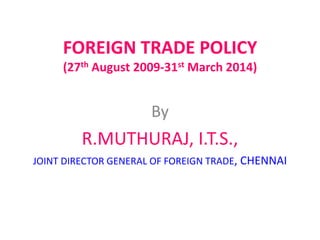 FOREIGN TRADE POLICY
     (27th August 2009-31st March 2014)


                      By
         R.MUTHURAJ, I.T.S.,
JOINT DIRECTOR GENERAL OF FOREIGN TRADE, CHENNAI
 