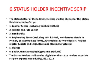 6.STATUS HOLDER INCENTIVE SCRIP
• The status holder of the following sectors shall be eligible for this Status
  Holders Incentive Scrip:-
• 1. Leather Sector (excluding finished leather)
• 2. Textiles and Jute Sector
• 3. Handicrafts
• 4. Engineering Sector(excluding Iron & Steel , Non-ferrous Metals in
  Primary or intermediate forms, Automobiles & two wheelers, nuclear
  reactor & parts and ships, Boats and Floating Structures)
• 5. Plastics
• 6. Basic Chemicals(excluding pharma products)
• The Status Holders shall also be eligible for the status holders incentive
  scrip on exports made during 2012-2013
 