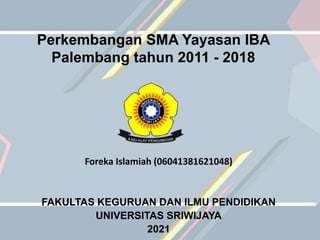 Perkembangan SMA Yayasan IBA
Palembang tahun 2011 - 2018
Foreka Islamiah (06041381621048)
FAKULTAS KEGURUAN DAN ILMU PENDIDIKAN
UNIVERSITAS SRIWIJAYA
2021
 