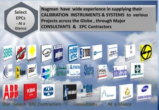 Nagman have wide experience in supplying their
CALIBRATION INSTRUMENTS & SYSTEMS to various
Projects across the Globe , through Major
CONSULTANTS & EPC Contractors
Our Select EPC Contractors I Consultants - At a Glance
Select
EPCs
- At a
Glance
 