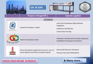 PROVEN TRACK RECORD IN PROJECTS
Projects ( though EPC ) Systems supplied
OVERSEAS
Kuwait Oil Company , Kuwait
Level Test & Calibration Rig & Software
Integration
Calibration Test Benches
Control Valve Test Rig
Oman Gas Company, Oman
Calibration Test Benches & Portable Calibrators
(installation & training at 4 locations)
Oman Oil Industry Supplies & Services Co. Ltd. LLC
Oman (Wadi Al Jizzi Power Company Project)
Electrical & Electronic Test Bench
Pressure Instrument Workstation
& Many more…
OIL & GAS
 