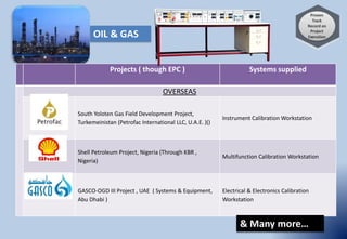 Projects ( though EPC ) Systems supplied
OVERSEAS
South Yoloten Gas Field Development Project,
Turkemeinistan (Petrofac International LLC, U.A.E. )()
Instrument Calibration Workstation
Shell Petroleum Project, Nigeria (Through KBR ,
Nigeria)
Multifunction Calibration Workstation
GASCO-OGD III Project , UAE ( Systems & Equipment,
Abu Dhabi )
Electrical & Electronics Calibration
Workstation
OIL & GAS
& Many more…
 
