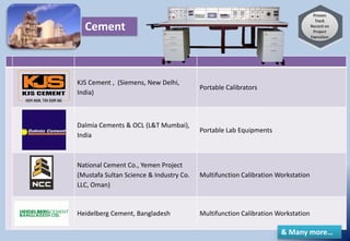 KJS Cement , (Siemens, New Delhi,
India)
Portable Calibrators
Dalmia Cements & OCL (L&T Mumbai),
India
Portable Lab Equipments
National Cement Co., Yemen Project
(Mustafa Sultan Science & Industry Co.
LLC, Oman)
Multifunction Calibration Workstation
Heidelberg Cement, Bangladesh Multifunction Calibration Workstation
Cement
& Many more…
 
