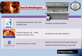 Jindal Stainless Steel Ltd., Jaipur (Hot
Stip Mill), India
Test Bench, Portable Calibrators
Hindalco Industries Ltd. - Aditya
Aluminium Project, India
Test Benches & Portable Calibrators
Sohar Aluminium Ltd., Oman
Multifunction Test Bench & Portable Calibrators
Calibration Software & Training, 2 years AMC
Steel & Metallurgical
& Many more…
 