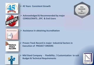 Why
NAGMAN
for
Projects ?
 Assistance in obtaining Accreditation
 Acknowledged & Recommended by major
CONSULTANTS , EPC & End Users
 Proven Track Record in major Industrial Sectors in
Execution of PROJECT ORDERS
 Mid Sized Company - Flexibility / Customization to suit
Budget & Technical Requirements
 45 Years Consistent Growth
 