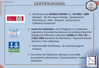  Certificate from BUREAU VERITAS for ISO 9001 : 2008
Standard - for the scope of Design , Development ,
Manufacture , Sales , Despatch and Service of
Calibration Equipment
 Obtained DNV Certification, for selected range of
Products
 Centre for Calibration, unit of Nagman, is a Calibration
Laboratory, Accredited by National Accreditation Board for
Testing and Calibration Laboratory (NABL) for ISO / IEC –
17025: 2005 Standards for Mechanical , Thermal & Electro
Technical , Flow Calibration
 Our Center for Calibration, Mumbai is now NABL
Accredited for Mechanical , Thermal & Electro Technical
Calibration
 