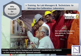 Why
NAGMAN
for
Projects ?
Training for Lab Managers & Technicians to
Manage the Calibration Laboratory
Petrofac Training Centre Equipped with NAGMAN’ CALIBRATION TEST BENCH
– to train around 400 Algerian Nationals annually
Our Calibrations Systems
also serves as Training
Equipment
 