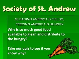 Society of St. Andrew
gleaning america’s fields,
feeding america’s hungry

Why is so much good food
available to glean and distribute to
the hungry?

Take our quiz to see if you
know why!

 