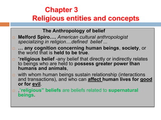 Chapter 3
Religious entities and concepts
The Anthropology of belief
 Melford Spiro…. American cultural anthropologist
specializing in religion....defined belief ...
 … any cognition concerning human beings, society, or
the world that is held to be true.
 “religious belief -any belief that directly or indirectly relates
to beings who are held to possess greater power than
humans and animals,
 with whom human beings sustain relationship (interactions
and transactions), and who can affect human lives for good
or for evil.
 ,“religious” beliefs are beliefs related to supernatural
beings.
 