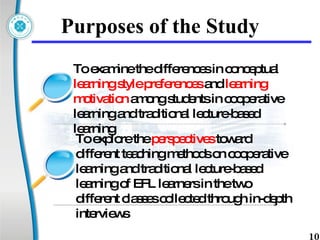 Purposes of the Study To examine the differences in conceptual  learning style preferences  and  learning motivation  among students in cooperative learning and traditional lecture-based learning To explore  the  perspectives  toward different teaching methods on cooperative learning and traditional lecture-based learning of EFL learners in the two different classes collected through in-depth interviews 