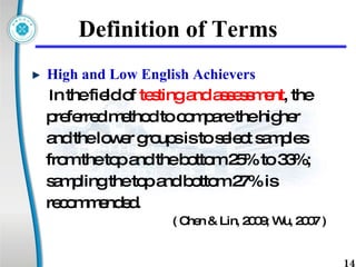 Definition of Terms High and Low English Achievers   I n the field of  testing and assessment , the  preferred method to compare the higher  and the lower groups is to select samples  from the top and the bottom 25% to 33%;  sampling the top and bottom 27% is  recommended.  ( Chen & Lin, 2009; Wu, 2007 ) 