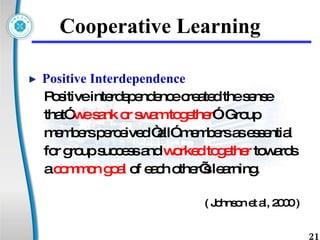 Cooperative Learning Positive Interdependence  Positive interdependence created the sense  that”  we sank or swam together ”. Group  members perceived “all” members as essential  for group success and  worked together  towards  a  common goal  of each other’s learning.  ( Johnson et al, 2000 ) 